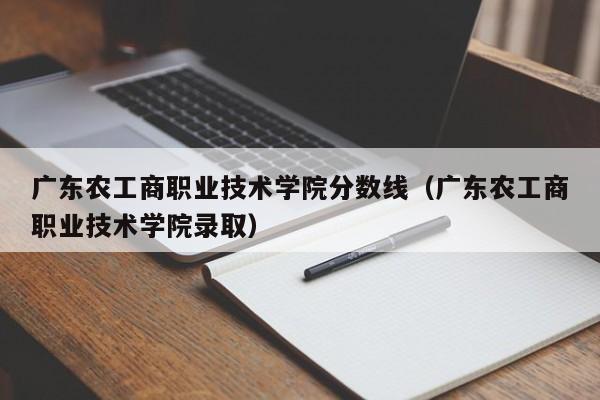 广东农工商职业技术学院分数线（广东农工商职业技术学院录取）