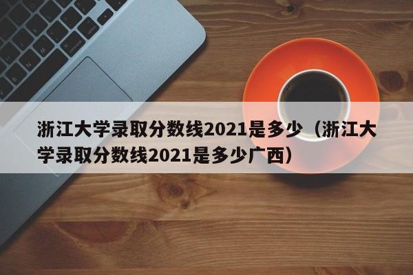 浙江大学录取分数线2021是多少（浙江大学录取分数线2021是多少广西）