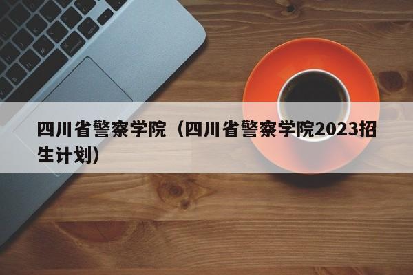 四川省警察学院（四川省警察学院2023招生计划）