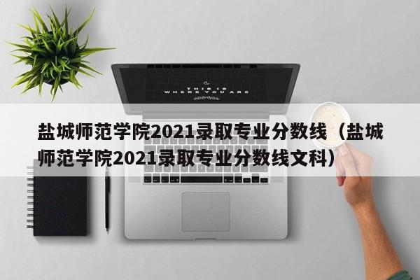 盐城师范学院2021录取专业分数线（盐城师范学院2021录取专业分数线文科）